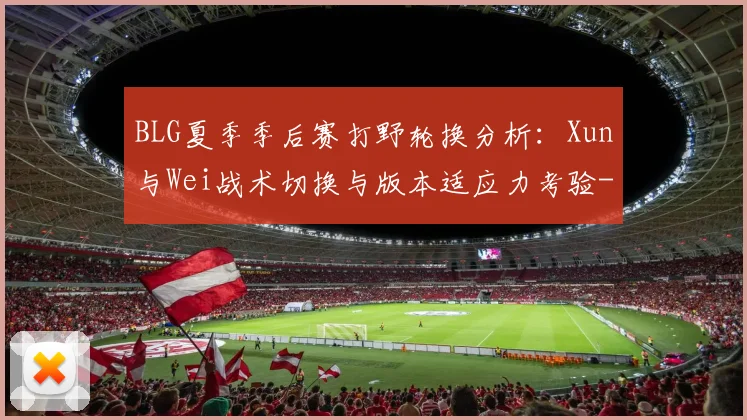 BLG夏季季后赛打野轮换分析:Xun与Wei战术切换与版本适应力考验