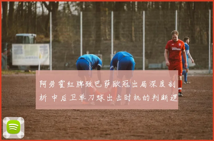 阿劳霍红牌致巴萨欧冠出局深度剖析 中后卫单刀球出击时机的判断逻辑与实战要点