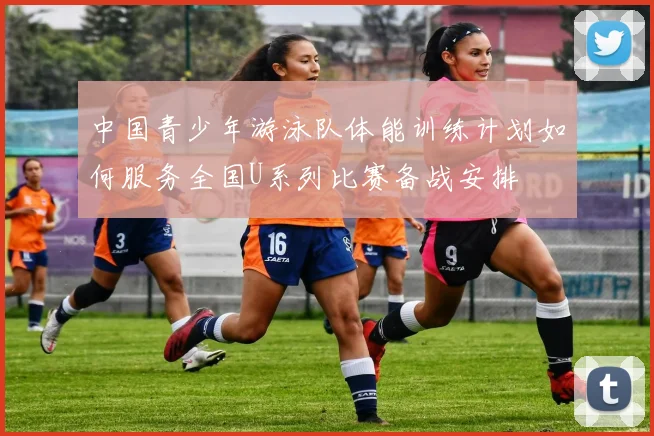 中国青少年游泳队体能训练计划如何服务全国U系列比赛备战安排