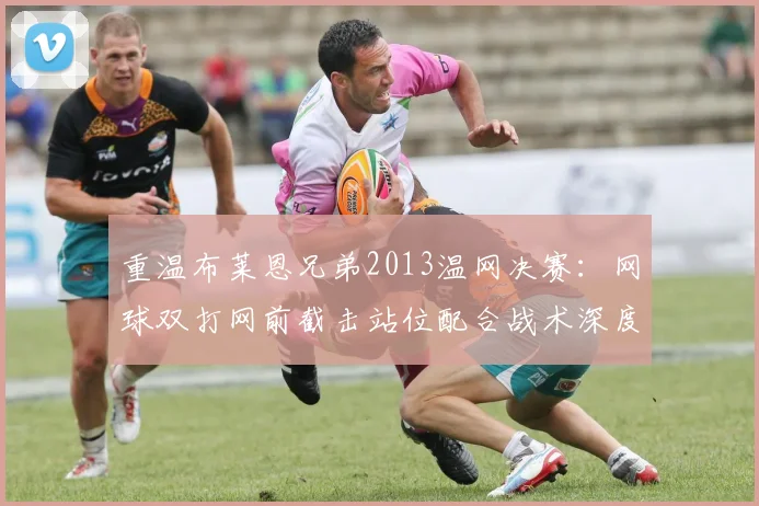 重温布莱恩兄弟2013温网决赛：网球双打网前截击站位配合战术深度解析